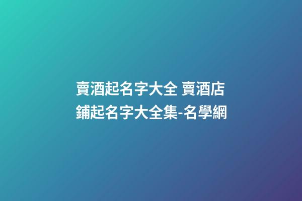 賣酒起名字大全 賣酒店鋪起名字大全集-名學網